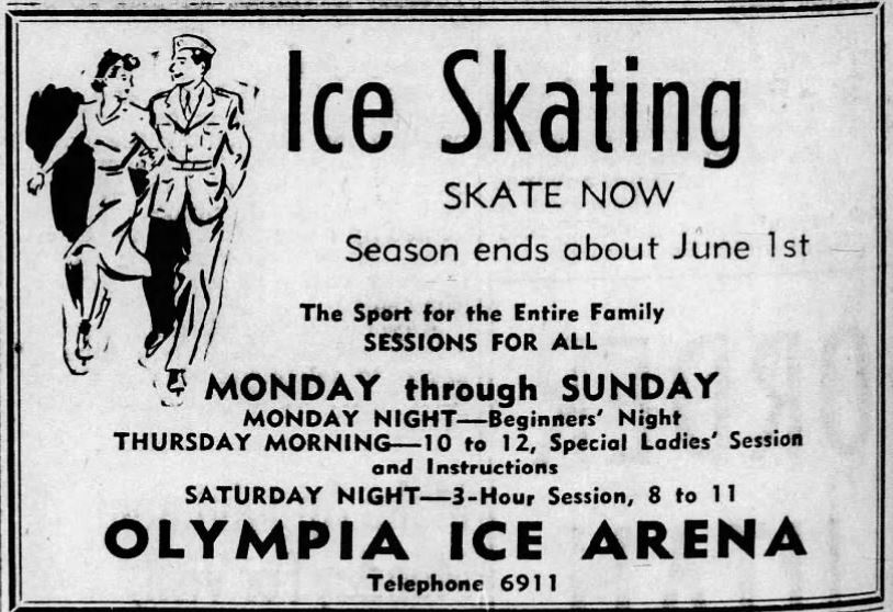 black and white print ad that says 'Ice skating, skate now. Season ends about June 1st. The sport of the entire family. Sessions for all. Monday through Sunday. Monday night- beginners' night.  Thursday morning - 10 to 12 special ladies' session and instruction. Saturday night - 3-hour session, 8 to 100. Olympia Ice Arena. Telephone 6911